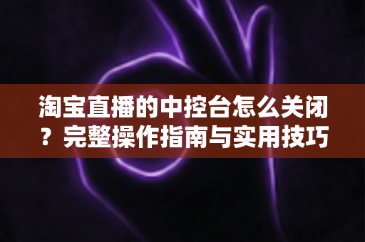 淘宝直播的中控台怎么关闭?完整操作指南与实用技巧全解析 淘宝直播的中控台怎么关闭?完整操作指南与实用技巧全解析