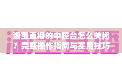 淘宝直播的中控台怎么关闭?完整操作指南与实用技巧全解析 淘宝直播的中控台怎么关闭?完整操作指南与实用技巧全解析
