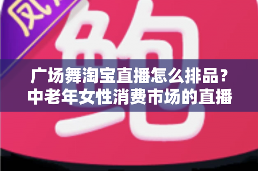 广场舞淘宝直播怎么排品？中老年女性消费市场的直播排品策略与实战技巧全解析