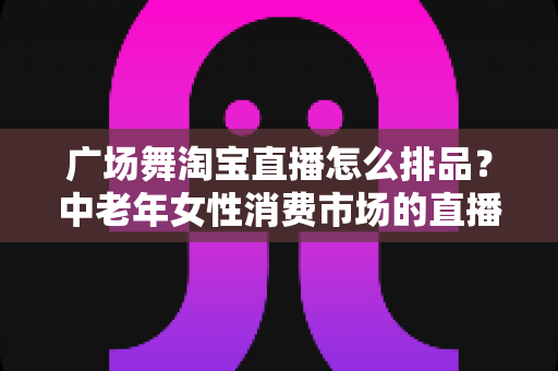 广场舞淘宝直播怎么排品？中老年女性消费市场的直播排品策略与实战技巧全解析
