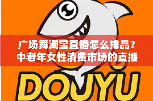 广场舞淘宝直播怎么排品？中老年女性消费市场的直播排品策略与实战技巧全解析