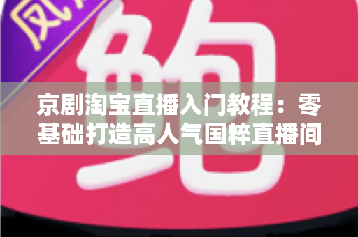 京剧淘宝直播入门教程:零基础打造高人气国粹直播间的全流程实战攻略 京剧淘宝直播入门教程:零基础打造高人气国粹直播间的全流程实战攻略