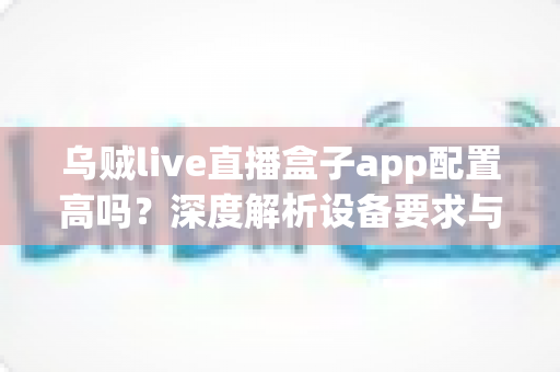乌贼live直播盒子app配置高吗?深度解析设备要求与真实使用体验 乌贼live直播盒子app配置高吗?深度解析设备要求与真实使用体验