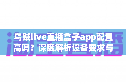 乌贼live直播盒子app配置高吗？深度解析设备要求与真实使用体验