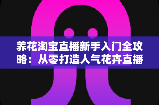 养花淘宝直播新手入门全攻略:从零打造人气花卉直播间的实战指南 养花淘宝直播新手入门全攻略:从零打造人气花卉直播间的实战指南