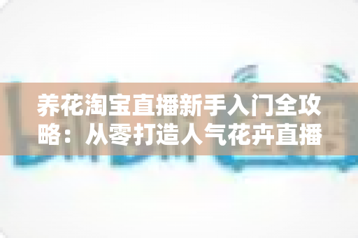 养花淘宝直播新手入门全攻略：从零打造人气花卉直播间的实战指南