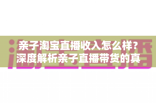 亲子淘宝直播收入怎么样？深度解析亲子直播带货的真实收入水平、影响因素与赚钱前景