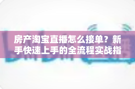 房产淘宝直播怎么接单？新手快速上手的全流程实战指南