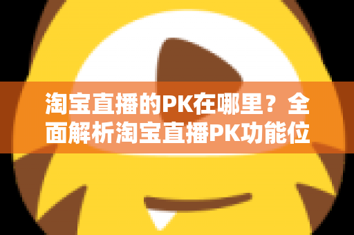 淘宝直播的PK在哪里？全面解析淘宝直播PK功能位置、发起方法与实战玩法