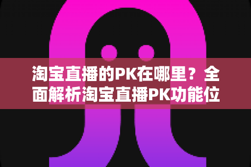 淘宝直播的PK在哪里？全面解析淘宝直播PK功能位置、发起方法与实战玩法