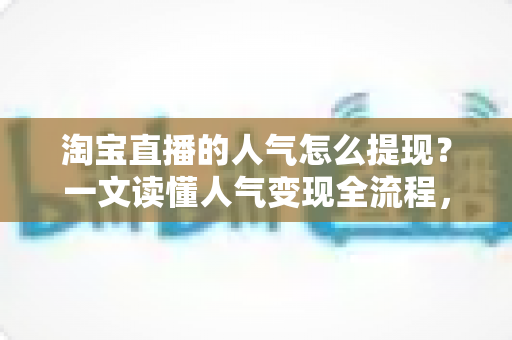 淘宝直播的人气怎么提现?一文读懂人气变现全流程,把流量变成真实收入 淘宝直播的人气怎么提现?一文读懂人气变现全流程,把流量变成真实收入