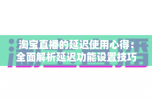 淘宝直播的延迟使用心得：全面解析延迟功能设置技巧与实战优化经验分享