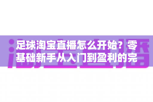 足球淘宝直播怎么开始?零基础新手从入门到盈利的完整实操指南 足球淘宝直播怎么开始?零基础新手从入门到盈利的完整实操指南