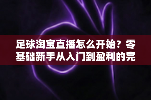 足球淘宝直播怎么开始?零基础新手从入门到盈利的完整实操指南 足球淘宝直播怎么开始?零基础新手从入门到盈利的完整实操指南