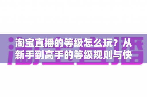 淘宝直播的等级怎么玩?从新手到高手的等级规则与快速升级全攻略 淘宝直播的等级怎么玩?从新手到高手的等级规则与快速升级全攻略