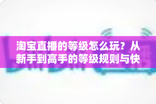 淘宝直播的等级怎么玩？从新手到高手的等级规则与快速升级全攻略