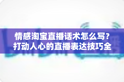 情感淘宝直播话术怎么写?打动人心的直播表达技巧全解析,让你的直播间人气与转化率双提升 情感淘宝直播话术怎么写?打动人心的直播表达技巧全解析,让你的直播间人气与转化率双提升