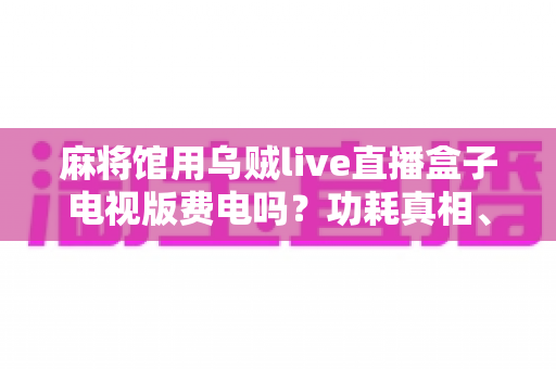 麻将馆用乌贼live直播盒子电视版费电吗?功耗真相、电费测算与省电攻略一文看懂 麻将馆用乌贼live直播盒子电视版费电吗?功耗真相、电费测算与省电攻略一文看懂