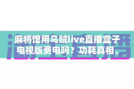 麻将馆用乌贼live直播盒子电视版费电吗?功耗真相、电费测算与省电攻略一文看懂 麻将馆用乌贼live直播盒子电视版费电吗?功耗真相、电费测算与省电攻略一文看懂