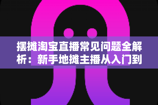 摆摊淘宝直播常见问题全解析:新手地摊主播从入门到精通的实战避坑指南 摆摊淘宝直播常见问题全解析:新手地摊主播从入门到精通的实战避坑指南