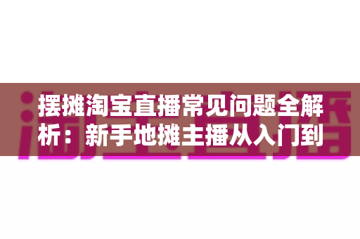 摆摊淘宝直播常见问题全解析:新手地摊主播从入门到精通的实战避坑指南 摆摊淘宝直播常见问题全解析:新手地摊主播从入门到精通的实战避坑指南