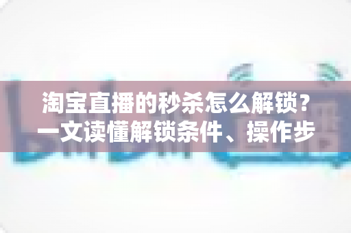 淘宝直播的秒杀怎么解锁?一文读懂解锁条件、操作步骤与抢购技巧,助你轻松锁定直播专属低价 淘宝直播的秒杀怎么解锁?一文读懂解锁条件、操作步骤与抢购技巧,助你轻松锁定直播专属低价