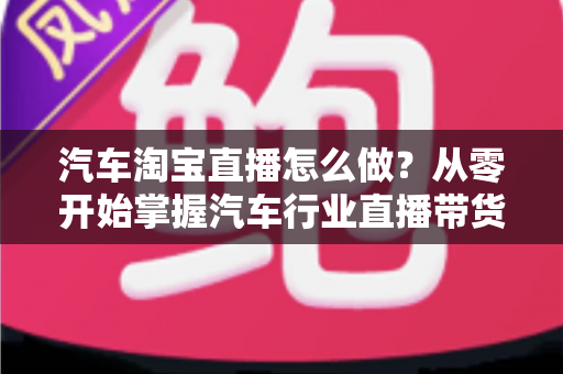 汽车淘宝直播怎么做?从零开始掌握汽车行业直播带货的完整方法与实战技巧 汽车淘宝直播怎么做?从零开始掌握汽车行业直播带货的完整方法与实战技巧