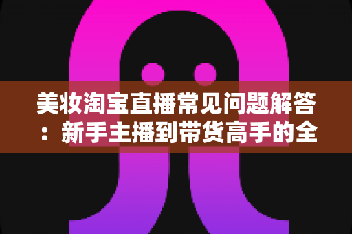 美妆淘宝直播常见问题解答：新手主播到带货高手的全方位实战指南