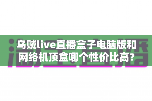 乌贼live直播盒子电脑版和网络机顶盒哪个性价比高？2025年最全对比选购指南，帮你省钱不踩坑