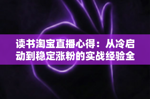 读书淘宝直播心得:从冷启动到稳定涨粉的实战经验全解析 读书淘宝直播心得:从冷启动到稳定涨粉的实战经验全解析