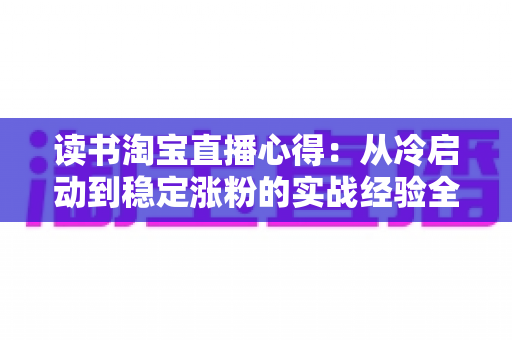 读书淘宝直播心得:从冷启动到稳定涨粉的实战经验全解析 读书淘宝直播心得:从冷启动到稳定涨粉的实战经验全解析