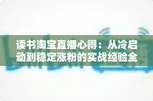 读书淘宝直播心得:从冷启动到稳定涨粉的实战经验全解析 读书淘宝直播心得:从冷启动到稳定涨粉的实战经验全解析