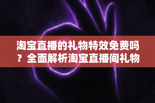 淘宝直播的礼物特效免费吗？全面解析淘宝直播间礼物特效费用与使用指南
