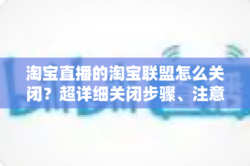 淘宝直播的淘宝联盟怎么关闭？超详细关闭步骤、注意事项与常见问题全解析