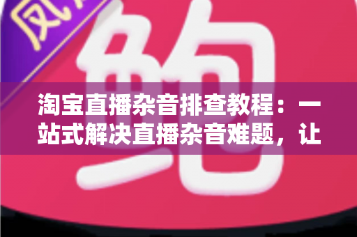 淘宝直播杂音排查教程:一站式解决直播杂音难题,让您的带货直播间音质清晰、观众留存率倍增 淘宝直播杂音排查教程:一站式解决直播杂音难题,让您的带货直播间音质清晰、观众留存率倍增