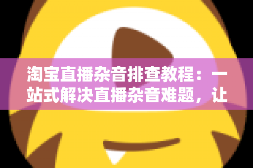 淘宝直播杂音排查教程:一站式解决直播杂音难题,让您的带货直播间音质清晰、观众留存率倍增 淘宝直播杂音排查教程:一站式解决直播杂音难题,让您的带货直播间音质清晰、观众留存率倍增