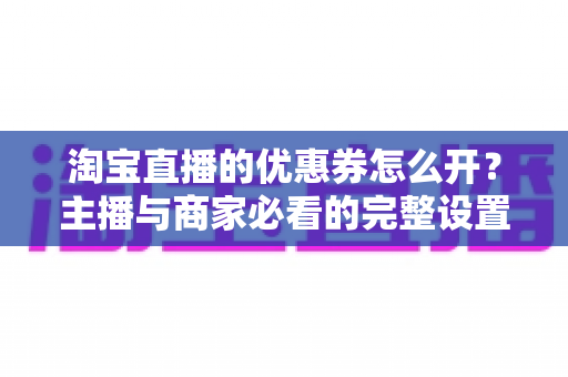 淘宝直播的优惠券怎么开？主播与商家必看的完整设置攻略与实战技巧