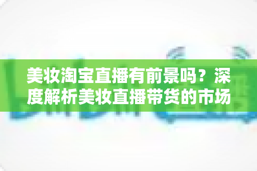 美妆淘宝直播有前景吗?深度解析美妆直播带货的市场潜力、挑战与入局攻略 美妆淘宝直播有前景吗?深度解析美妆直播带货的市场潜力、挑战与入局攻略