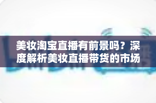 美妆淘宝直播有前景吗?深度解析美妆直播带货的市场潜力、挑战与入局攻略 美妆淘宝直播有前景吗?深度解析美妆直播带货的市场潜力、挑战与入局攻略