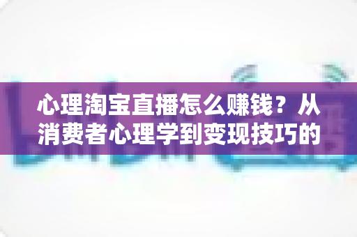 心理淘宝直播怎么赚钱?从消费者心理学到变现技巧的全攻略解析 心理淘宝直播怎么赚钱?从消费者心理学到变现技巧的全攻略解析