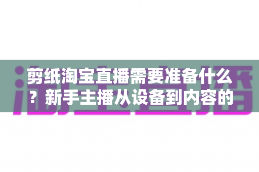 剪纸淘宝直播需要准备什么？新手主播从设备到内容的全流程开播指南