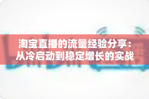 淘宝直播的流量经验分享:从冷启动到稳定增长的实战运营全攻略 淘宝直播的流量经验分享:从冷启动到稳定增长的实战运营全攻略