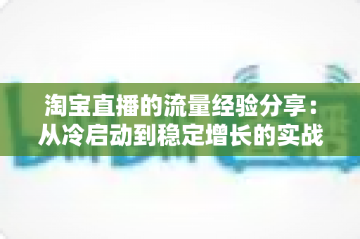 淘宝直播的流量经验分享:从冷启动到稳定增长的实战运营全攻略 淘宝直播的流量经验分享:从冷启动到稳定增长的实战运营全攻略