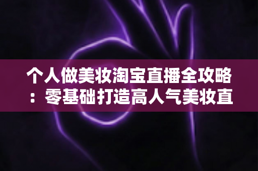 个人做美妆淘宝直播全攻略:零基础打造高人气美妆直播间的实战指南 个人做美妆淘宝直播全攻略:零基础打造高人气美妆直播间的实战指南