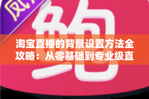淘宝直播的背景设置方法全攻略：从零基础到专业级直播间布景实战指南