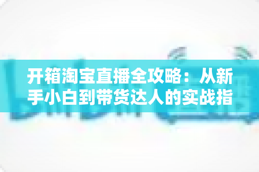 开箱淘宝直播全攻略:从新手小白到带货达人的实战指南 开箱淘宝直播全攻略:从新手小白到带货达人的实战指南