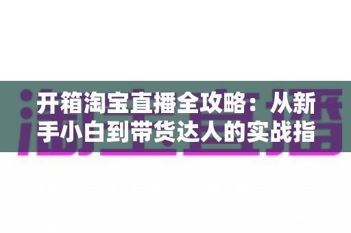 开箱淘宝直播全攻略:从新手小白到带货达人的实战指南 开箱淘宝直播全攻略:从新手小白到带货达人的实战指南