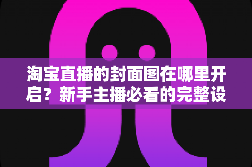淘宝直播的封面图在哪里开启?新手主播必看的完整设置指南与高点击率优化技巧 淘宝直播的封面图在哪里开启?新手主播必看的完整设置指南与高点击率优化技巧