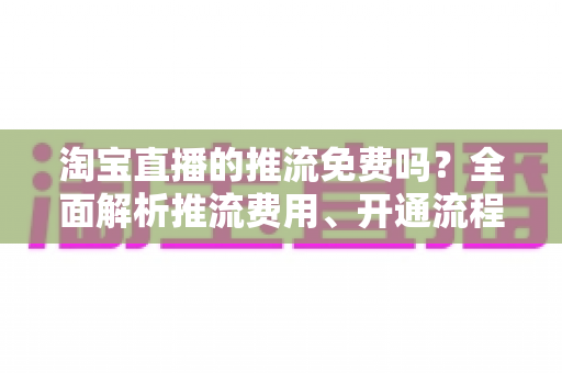 淘宝直播的推流免费吗?全面解析推流费用、开通流程与省钱指南 淘宝直播的推流免费吗?全面解析推流费用、开通流程与省钱指南