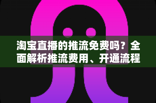 淘宝直播的推流免费吗?全面解析推流费用、开通流程与省钱指南 淘宝直播的推流免费吗?全面解析推流费用、开通流程与省钱指南